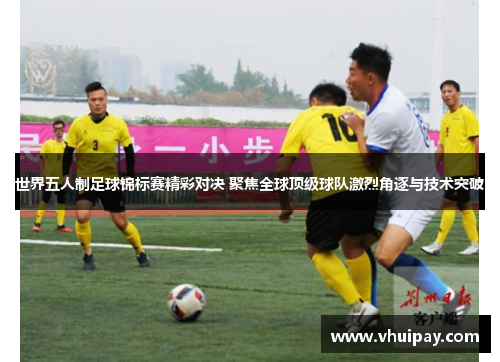 世界五人制足球锦标赛精彩对决 聚焦全球顶级球队激烈角逐与技术突破