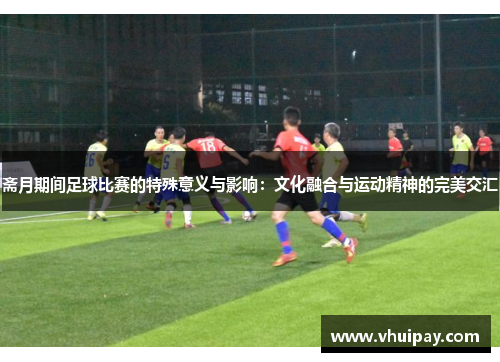 斋月期间足球比赛的特殊意义与影响：文化融合与运动精神的完美交汇