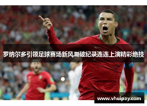 罗纳尔多引领足球赛场新风潮破纪录连连上演精彩绝技