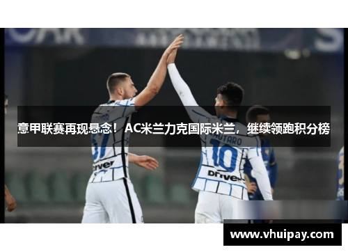 意甲联赛再现悬念！AC米兰力克国际米兰，继续领跑积分榜